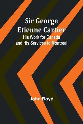 Sir George Etienne Cartier: His Work for Canada and His Services to Montreal - John Boyd - cover