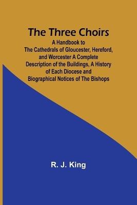 The Three Choirs: A Handbook to the Cathedrals of Gloucester, Hereford, and Worcester A Complete Description of the Buildings, a History of Each Diocese and Biographical Notices of the Bishops - R J King - cover