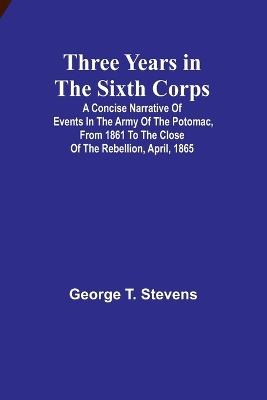 Three years in the Sixth Corps: A concise narrative of events in the Army of the Potomac, from 1861 to the close of the rebellion, April, 1865 - George T Stevens - cover