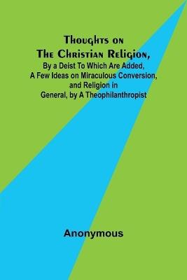 Thoughts on the Christian Religion, By a Deist To Which Are Added, a Few Ideas on Miraculous Conversion, and Religion in General, by a Theophilanthropist - Anonymous - cover