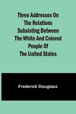 Three addresses on the relations subsisting between the white and colored people of the United States - Frederick Douglass - cover
