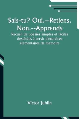 Sais-tu? Oui.--Retiens. Non.--Apprends; Recueil de po?sies simples et faciles destin?es ? servir d'exercices ?l?mentaires de m?moire - Victor Juhlin - cover