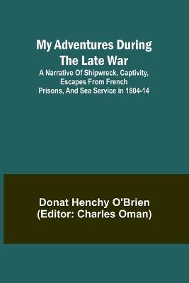 My Adventures During the Late War; A narrative of shipwreck, captivity, escapes from French prisons, and sea service in 1804-14 - Donat Henchy O'Brien - cover