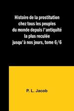 Histoire de la prostitution chez tous les peuples du monde depuis l'antiquit? la plus recul?e jusqu'? nos jours, tome 6/6