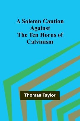 A Solemn Caution Against the Ten Horns of Calvinism - Thomas Taylor - cover