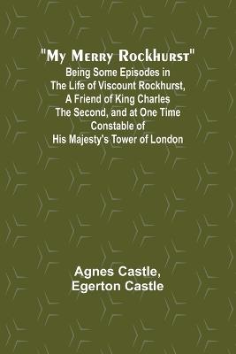 My Merry Rockhurst; Being Some Episodes in the Life of Viscount Rockhurst, a Friend of King Charles the Second, and at One Time Constable of His Majesty's Tower of London - Agnes Castle,Egerton Castle - cover
