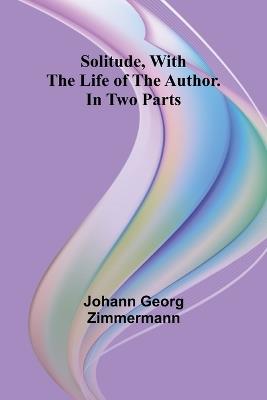 Solitude, With the Life of the Author. In Two Parts - Johann Georg Zimmermann - cover