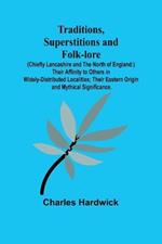 Traditions, Superstitions and Folk-lore (Chiefly Lancashire and the North of England: ) Their Affinity to Others in Widely-Distributed Localities; Their Eastern Origin and Mythical Significance.