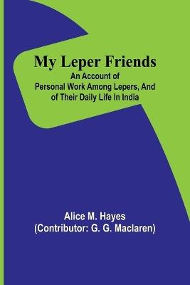 My Leper Friends; An account of personal work among lepers, and of their daily life in India - Alice M Hayes - cover