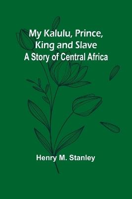 My Kalulu, Prince, King and Slave: A Story of Central Africa - Henry M Stanley - cover