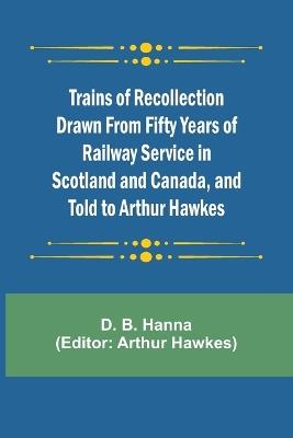 Trains of Recollection Drawn from Fifty Years of Railway Service in Scotland and Canada, and told to Arthur Hawkes - D B Hanna - cover