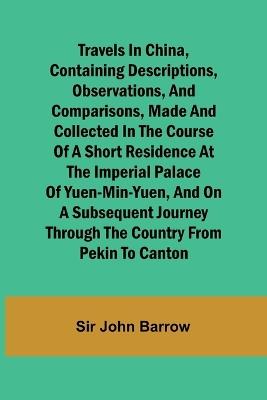 Travels in China, Containing Descriptions, Observations, and Comparisons, Made and Collected in the Course of a Short Residence at the Imperial Palace of Yuen-Min-Yuen, and on a Subsequent Journey through the Country from Pekin to Canton - Sir John Barrow - cover