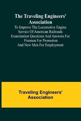 The Traveling Engineers' Association to Improve the Locomotive Engine Service of American Railroads Examination Questions and Answers for Firemen for Promotion and New Men for Employment - Traveling Engineers' Association - cover