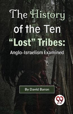 The History of the Ten "Lost" Tribes: Anglo-Israelism Examined - David Baron - cover