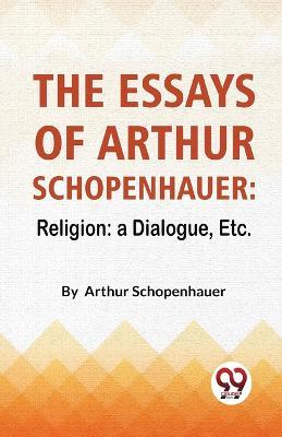 The Essays Of Arthur Schopenhauer: Religion: A Dialogue, Etc. - Arthur Schopenhauer - cover
