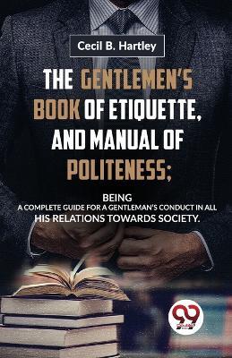 The Gentlemen'S Book Of Etiquette, And Manual Of Politeness; Being A Complete Guide For A Gentleman'S Conduct In All His Relations Towards Society - Hartley Cecil B - cover