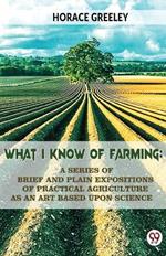 What I Know Of Farming: A Series Of Brief And Plain Expositions Of Practical Agriculture As An Art Based Upon Science