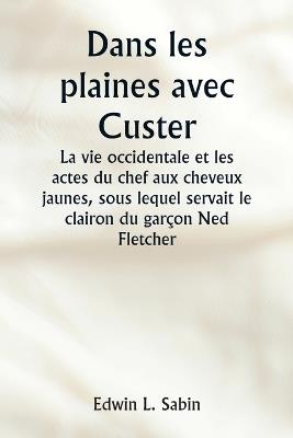 Dans les plaines avec Custer La vie occidentale et les actes du chef aux cheveux jaunes, sous lequel servait le clairon du gar?on Ned Fletcher, lorsque, dans les ann?es troubles 1866-1876, la septi?me cavalerie combattante a aid? ? gagner le Kansas, le Neb - Edwin L Sabin - cover