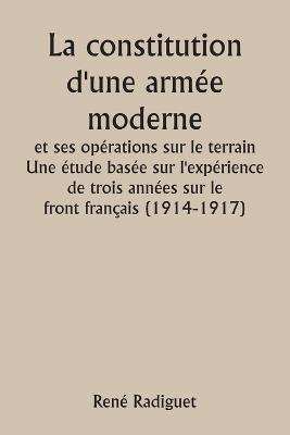 La constitution d'une arm?e moderne et ses op?rations sur le terrain Une ?tude bas?e sur l'exp?rience de trois ann?es sur le front fran?ais (1914-1917) - Ren? Radiguet - cover