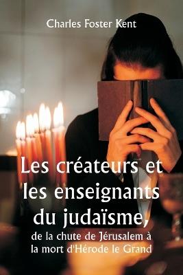 Les cr?ateurs et les enseignants du juda?sme, de la chute de J?rusalem ? la mort d'H?rode le Grand - Charles Foster Kent - cover
