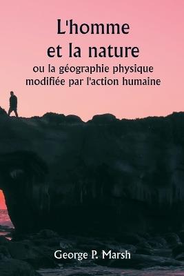 L'homme et la nature ou la g?ographie physique modifi?e par l'action humaine - George P Marsh - cover
