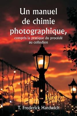 Un manuel de chimie photographique, y compris la pratique du proc?d? au collodion - T Frederick Hardwich - cover