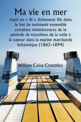 Ma vie en mer étant un fil lâchement filé dans le but de maintenir ensemble certaines réminiscences de la période de transition de la voile à la vapeur dans la marine marchande britannique (1863-1894) - William Caius Crutchley - cover