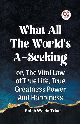 What All the World's A-Seeking Or, the Vital Law of True Life, True Greatness Power and Happiness - Ralph Waldo Trine - cover