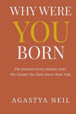Why Were You Born: The Question Every Human Asks. The Answer You Have Never Been Told. - Agastya Neil - cover