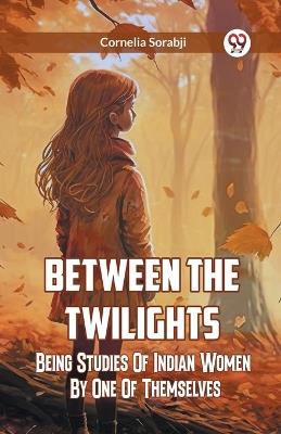 Between The Twilights Being Studies Of Indian Women By One Of Themselves - Cornelia Sorabji - cover