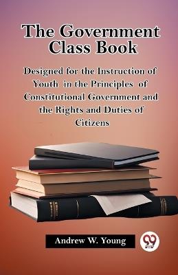 The Government Class Book Designed for the Instruction of Youth in the Principles of Constitutional Government and the Rights and Duties of Citizens - Andrew W Young - cover