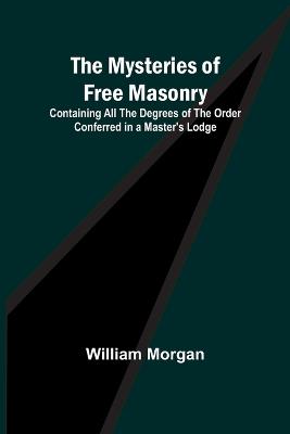 The Mysteries of Free Masonry; Containing All the Degrees of the Order Conferred in a Master's Lodge - William Morgan - cover