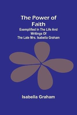 The Power of Faith; Exemplified In The Life And Writings Of The Late Mrs. Isabella Graham - Isabella Graham - cover