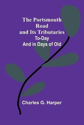 The Portsmouth Road and Its Tributaries: To-Day and in Days of Old - Charles G Harper - cover
