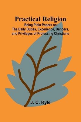 Practical Religion; Being Plain Papers on the Daily Duties, Experience, Dangers, and Privileges of Professing Christians - J C Ryle - cover
