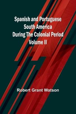 Spanish and Portuguese South America during the Colonial Period; Volume II - Robert Grant Watson - cover