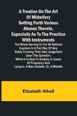 A Treatise on the Art of Midwifery Setting Forth Various Abuses Therein, Especially as to the Practice With Instruments: the Whole Serving to Put All Rational Inquirers in a Fair Way of Very Safely Forming Their Own Judgement Upon the Question; Which It Is Best to Employ, in Cases of Pregnancy and Lying-in, a Man-midwife; Or, a Midwife - Elizabeth Nihell - cover