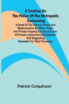 A Treatise on the Police of the Metropolis Containing a Detail of the Various Crimes and Misdemeanors by which Public and Private Property and Security are, at Present, Injured and Endangered: and Suggesting Remedies for their Prevention - Patrick Colquhoun - cover