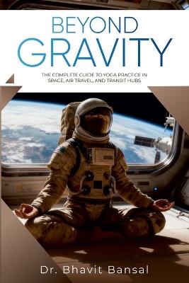 Beyond Gravity : The Complete Guide to Yoga Practice in Space, Air Travel, and Transit Hubs - Dr Bhavit Bansal - cover