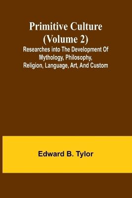 Primitive culture (Volume 2): Researches into the development of mythology, philosophy, religion, language, art, and custom - Edward B Tylor - cover