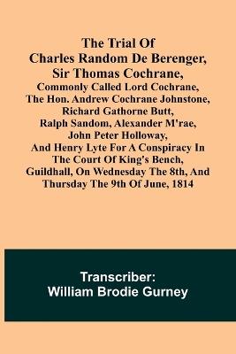 The Trial of Charles Random de Berenger, Sir Thomas Cochrane, commonly called Lord Cochrane, the Hon. Andrew Cochrane Johnstone, Richard Gathorne Butt, Ralph Sandom, Alexander M'Rae, John Peter Holloway, and Henry Lyte for A Conspiracy In the Court of King's B - cover