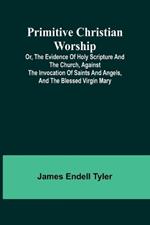 Primitive Christian Worship; Or, The Evidence of Holy Scripture and the Church, Against the Invocation of Saints and Angels, and the Blessed Virgin Mary