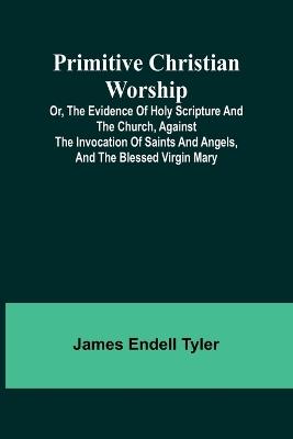 Primitive Christian Worship; Or, The Evidence of Holy Scripture and the Church, Against the Invocation of Saints and Angels, and the Blessed Virgin Mary - James Endell Tyler - cover