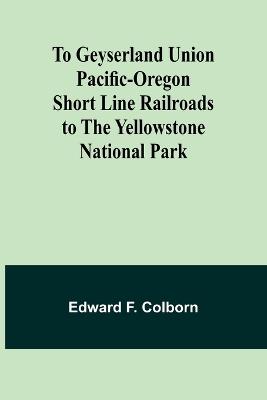 To Geyserland Union Pacific-Oregon Short Line Railroads to the Yellowstone National Park - Edward F Colborn - cover