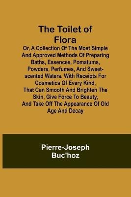 The Toilet of Flora or, A collection of the most simple and approved methods of preparing baths, essences, pomatums, powders, perfumes, and sweet-scented waters. With receipts for cosmetics of every kind, that can smooth and brighten the skin, give force to be - Pierre-Joseph Buc'hoz - cover