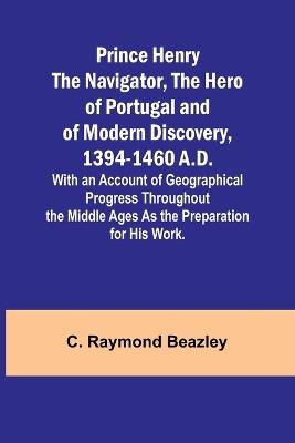 Prince Henry the Navigator, the Hero of Portugal and of Modern Discovery, 1394-1460 A.D.; With an Account of Geographical Progress Throughout the Middle Ages As the Preparation for His Work. - C Raymond Beazley - cover