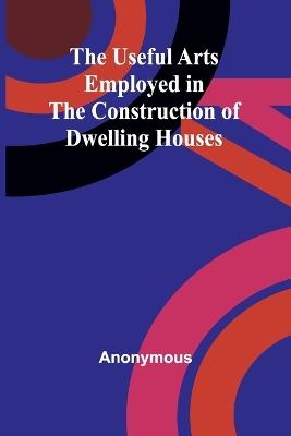 The Useful Arts Employed in the Construction of Dwelling Houses - Anonymous - cover
