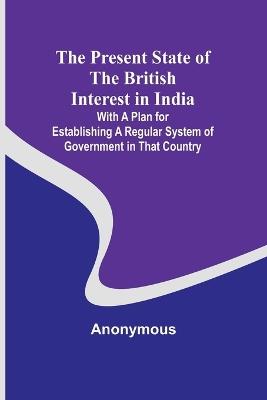 The Present State of the British Interest in India; With a Plan for Establishing a Regular System of Government in That Country - Anonymous - cover