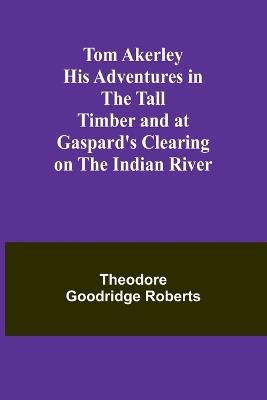 Tom Akerley His Adventures in the Tall Timber and at Gaspard's Clearing on the Indian River - Theodore Goodridge Roberts - cover