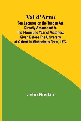 Val d'Arno; Ten Lectures on the Tuscan Art Directly Antecedent to the Florentine Year of Victories; Given Before the University of Oxford in Michaelmas Term, 1873 - John Ruskin - cover